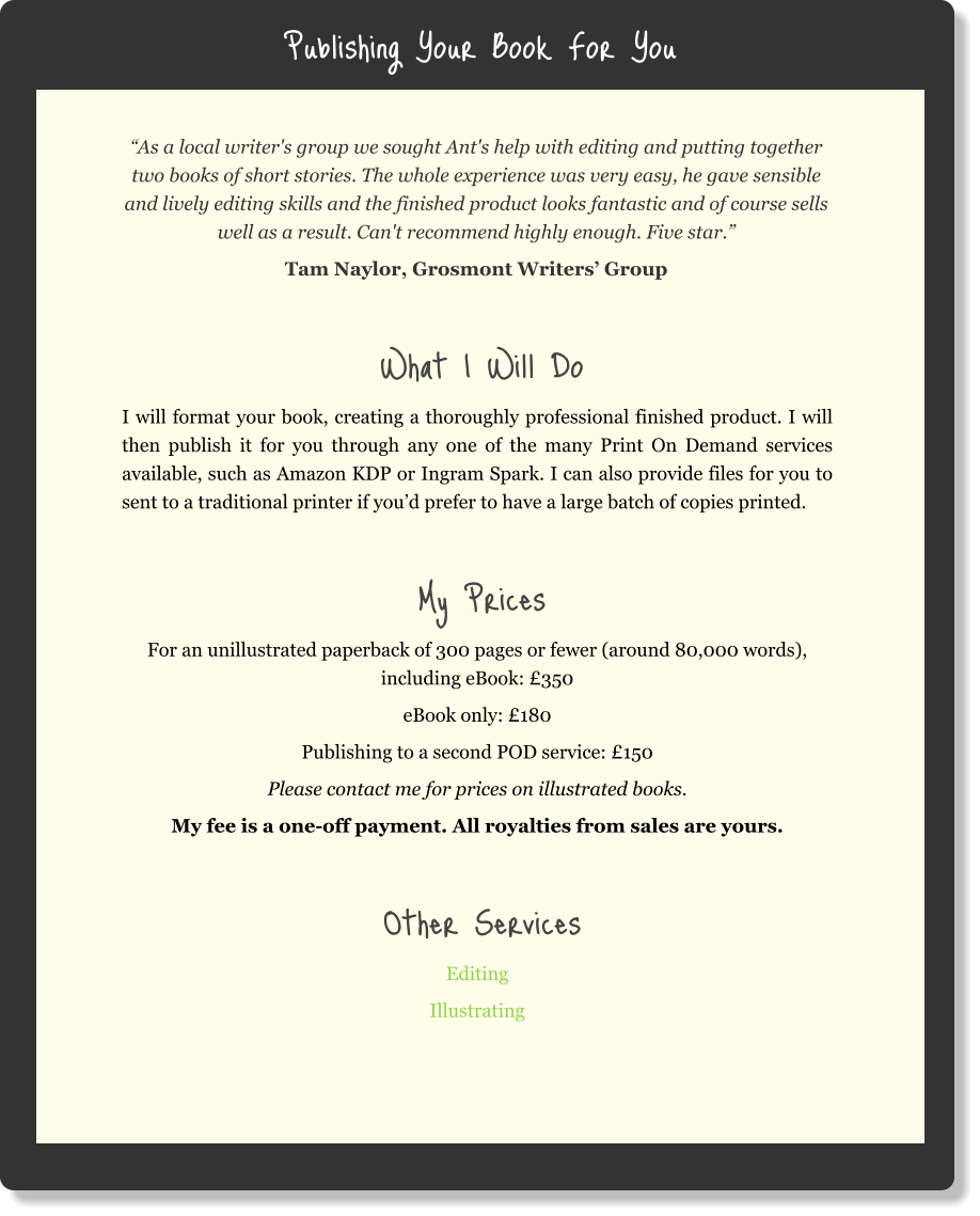 Publishing Your Book For You “As a local writer's group we sought Ant's help with editing and putting together two books of short stories. The whole experience was very easy, he gave sensible and lively editing skills and the finished product looks fantastic and of course sells well as a result. Can't recommend highly enough. Five star.” Tam Naylor, Grosmont Writers’ Group  What I Will Do I will format your book, creating a thoroughly professional finished product. I will then publish it for you through any one of the many Print On Demand services available, such as Amazon KDP or Ingram Spark. I can also provide files for you to sent to a traditional printer if you’d prefer to have a large batch of copies printed.   My Prices For an unillustrated paperback of 300 pages or fewer (around 80,000 words), including eBook: £350 eBook only: £180 Publishing to a second POD service: £150 Please contact me for prices on illustrated books. My fee is a one-off payment. All royalties from sales are yours.  Other Services Editing Illustrating