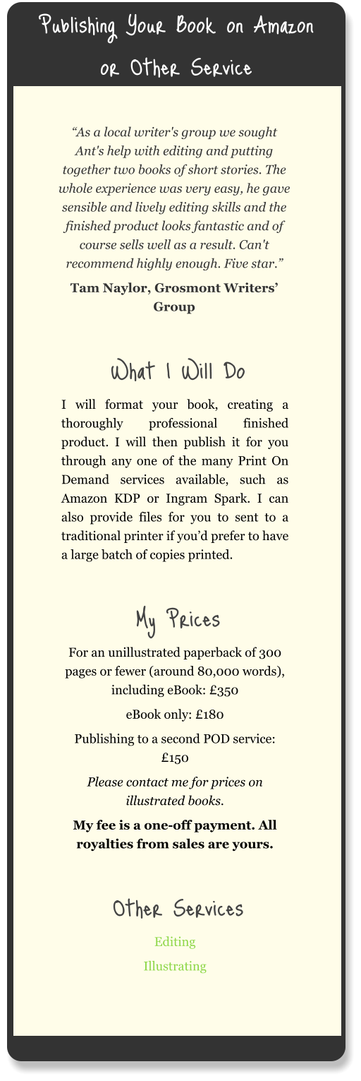 Publishing Your Book on Amazon or Other Service “As a local writer's group we sought Ant's help with editing and putting together two books of short stories. The whole experience was very easy, he gave sensible and lively editing skills and the finished product looks fantastic and of course sells well as a result. Can't recommend highly enough. Five star.” Tam Naylor, Grosmont Writers’ Group  What I Will Do I will format your book, creating a thoroughly professional finished product. I will then publish it for you through any one of the many Print On Demand services available, such as Amazon KDP or Ingram Spark. I can also provide files for you to sent to a traditional printer if you’d prefer to have a large batch of copies printed.  My Prices For an unillustrated paperback of 300 pages or fewer (around 80,000 words), including eBook: £350 eBook only: £180 Publishing to a second POD service: £150 Please contact me for prices on illustrated books. My fee is a one-off payment. All royalties from sales are yours.  Other Services Editing Illustrating