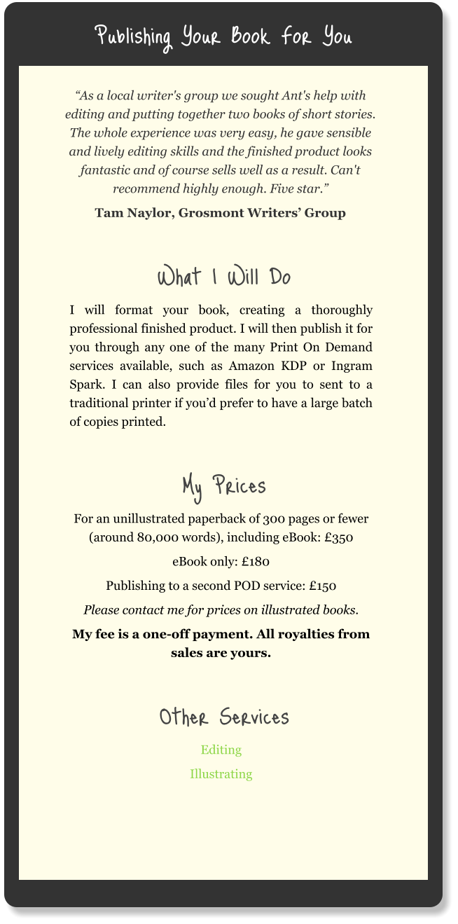 Publishing Your Book For You “As a local writer's group we sought Ant's help with editing and putting together two books of short stories. The whole experience was very easy, he gave sensible and lively editing skills and the finished product looks fantastic and of course sells well as a result. Can't recommend highly enough. Five star.” Tam Naylor, Grosmont Writers’ Group  What I Will Do I will format your book, creating a thoroughly professional finished product. I will then publish it for you through any one of the many Print On Demand services available, such as Amazon KDP or Ingram Spark. I can also provide files for you to sent to a traditional printer if you’d prefer to have a large batch of copies printed.  My Prices For an unillustrated paperback of 300 pages or fewer (around 80,000 words), including eBook: £350 eBook only: £180 Publishing to a second POD service: £150 Please contact me for prices on illustrated books. My fee is a one-off payment. All royalties from sales are yours.  Other Services Editing Illustrating