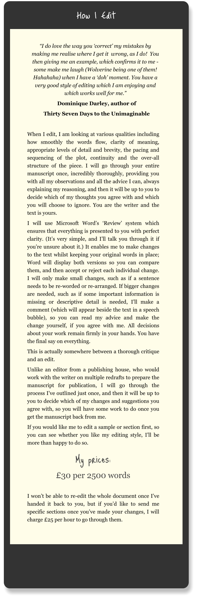 How I Edit “I do love the way you ‘correct’ my mistakes by making me realise where I get it  wrong, as I do!  You then giving me an example, which confirms it to me - some make me laugh (Wolverine being one of them! Hahahaha) when I have a ‘doh’ moment. You have a very good style of editing which I am enjoying and which works well for me.” Dominique Darley, author of Thirty Seven Days to the Unimaginable  When I edit, I am looking at various qualities including how smoothly the words flow, clarity of meaning, appropriate levels of detail and brevity, the pacing and sequencing of the plot, continuity and the over-all structure of the piece. I will go through your entire manuscript once, incredibly thoroughly, providing you with all my observations and all the advice I can, always explaining my reasoning, and then it will be up to you to decide which of my thoughts you agree with and which you will choose to ignore. You are the writer and the text is yours. I will use Microsoft Word’s ‘Review’ system which ensures that everything is presented to you with perfect clarity. (It’s very simple, and I’ll talk you through it if you’re unsure about it.) It enables me to make changes to the text whilst keeping your original words in place; Word will display both versions so you can compare them, and then accept or reject each individual change. I will only make small changes, such as if a sentence needs to be re-worded or re-arranged. If bigger changes are needed, such as if some important information is missing or descriptive detail is needed, I’ll make a comment (which will appear beside the text in a speech bubble), so you can read my advice and make the change yourself, if you agree with me. All decisions about your work remain firmly in your hands. You have the final say on everything. This is actually somewhere between a thorough critique and an edit.  Unlike an editor from a publishing house, who would work with the writer on multiple redrafts to prepare the manuscript for publication, I will go through the process I’ve outlined just once, and then it will be up to you to decide which of my changes and suggestions you agree with, so you will have some work to do once you get the manuscript back from me. If you would like me to edit a sample or section first, so you can see whether you like my editing style, I’ll be more than happy to do so. My prices: £30 per 2500 words  I won’t be able to re-edit the whole document once I’ve handed it back to you, but if you’d like to send me specific sections once you’ve made your changes, I will charge £25 per hour to go through them.