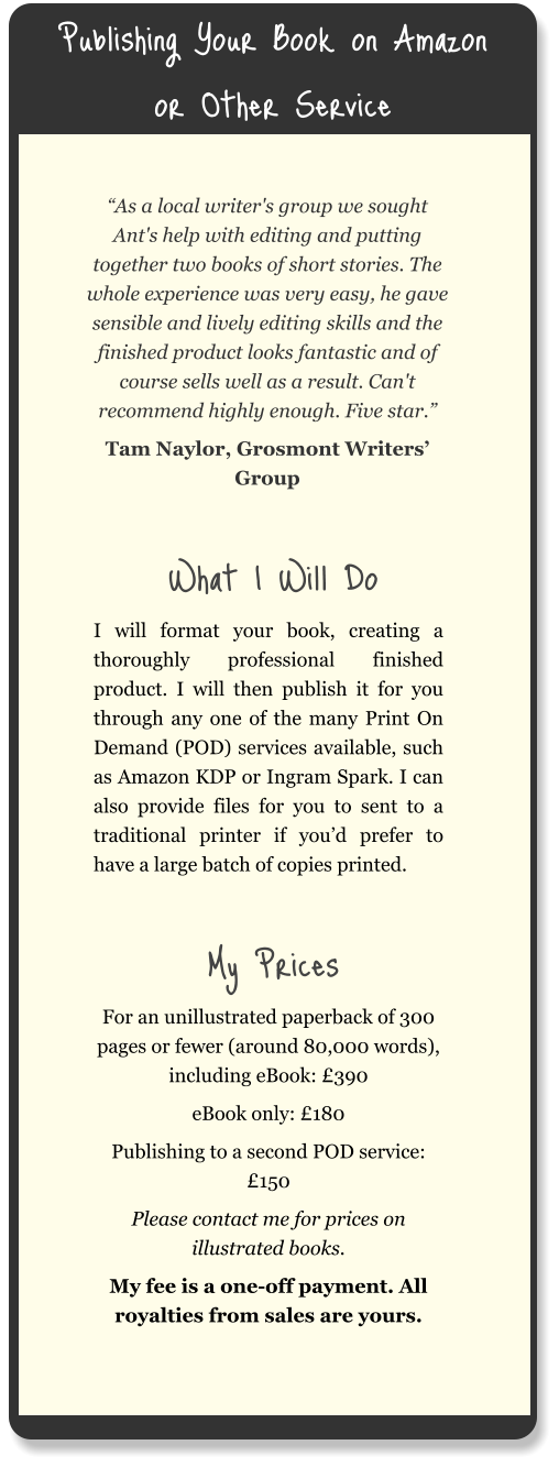 Publishing Your Book on Amazon or Other Service “As a local writer's group we sought Ant's help with editing and putting together two books of short stories. The whole experience was very easy, he gave sensible and lively editing skills and the finished product looks fantastic and of course sells well as a result. Can't recommend highly enough. Five star.” Tam Naylor, Grosmont Writers’ Group  What I Will Do I will format your book, creating a thoroughly professional finished product. I will then publish it for you through any one of the many Print On Demand (POD) services available, such as Amazon KDP or Ingram Spark. I can also provide files for you to sent to a traditional printer if you’d prefer to have a large batch of copies printed.  My Prices For an unillustrated paperback of 300 pages or fewer (around 80,000 words), including eBook: £390 eBook only: £180 Publishing to a second POD service: £150 Please contact me for prices on illustrated books. My fee is a one-off payment. All royalties from sales are yours.