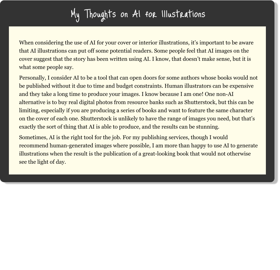 My Thoughts on AI for Illustrations When considering the use of AI for your cover or interior illustrations, it’s important to be aware that AI illustrations can put off some potential readers. Some people feel that AI images on the cover suggest that the story has been written using AI. I know, that doesn’t make sense, but it is what some people say. Personally, I consider AI to be a tool that can open doors for some authors whose books would not be published without it due to time and budget constraints. Human illustrators can be expensive and they take a long time to produce your images. I know because I am one! One non-AI alternative is to buy real digital photos from resource banks such as Shutterstock, but this can be limiting, especially if you are producing a series of books and want to feature the same character on the cover of each one. Shutterstock is unlikely to have the range of images you need, but that’s exactly the sort of thing that AI is able to produce, and the results can be stunning. Sometimes, AI is the right tool for the job. For my publishing services, though I would recommend human-generated images where possible, I am more than happy to use AI to generate illustrations when the result is the publication of a great-looking book that would not otherwise see the light of day.