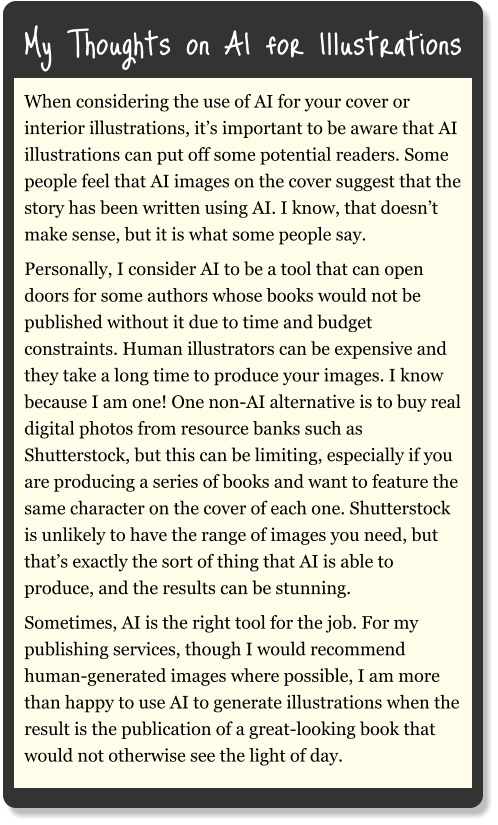 My Thoughts on AI for Illustrations When considering the use of AI for your cover or interior illustrations, it’s important to be aware that AI illustrations can put off some potential readers. Some people feel that AI images on the cover suggest that the story has been written using AI. I know, that doesn’t make sense, but it is what some people say. Personally, I consider AI to be a tool that can open doors for some authors whose books would not be published without it due to time and budget constraints. Human illustrators can be expensive and they take a long time to produce your images. I know because I am one! One non-AI alternative is to buy real digital photos from resource banks such as Shutterstock, but this can be limiting, especially if you are producing a series of books and want to feature the same character on the cover of each one. Shutterstock is unlikely to have the range of images you need, but that’s exactly the sort of thing that AI is able to produce, and the results can be stunning. Sometimes, AI is the right tool for the job. For my publishing services, though I would recommend human-generated images where possible, I am more than happy to use AI to generate illustrations when the result is the publication of a great-looking book that would not otherwise see the light of day.